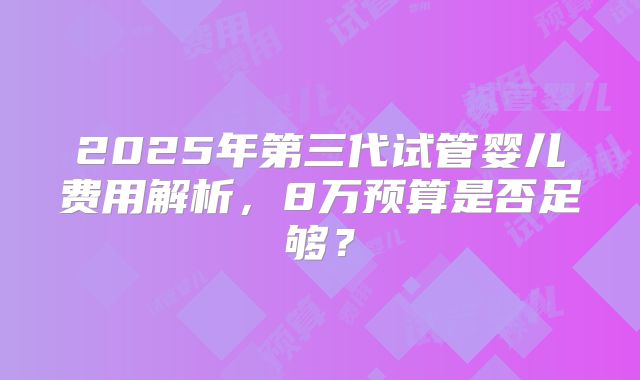 2025年第三代试管婴儿费用解析，8万预算是否足够？