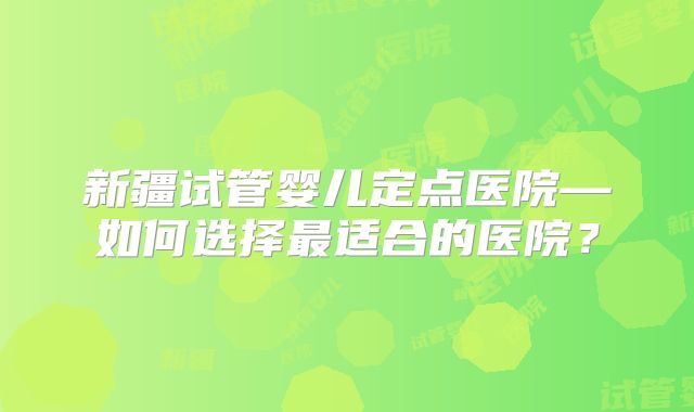 新疆试管婴儿定点医院—如何选择最适合的医院?