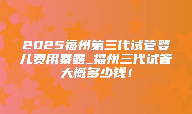 2025福州第三代试管婴儿费用暴露_福州三代试管大概多少钱！