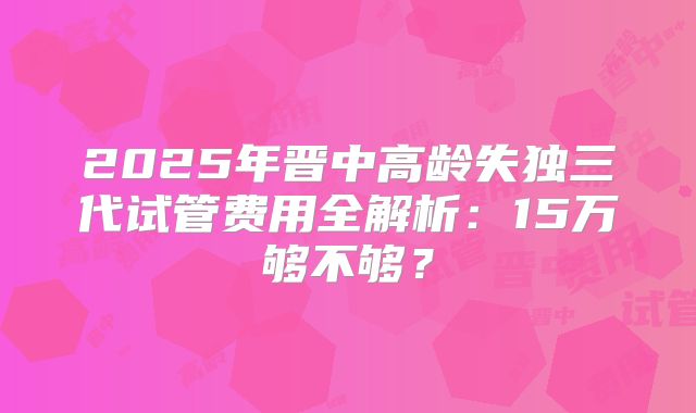 2025年晋中高龄失独三代试管费用全解析:15万够不够?