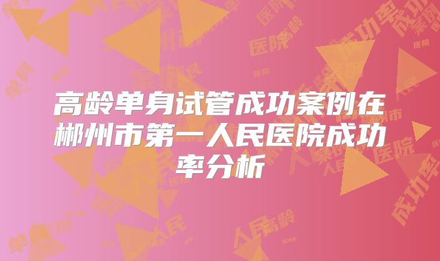 高龄单身试管成功案例在郴州市第一人民医院成功率分析
