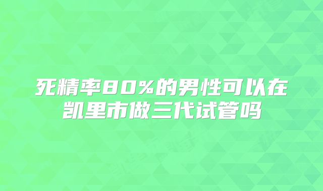 死精率80%的男性可以在凯里市做三代试管吗