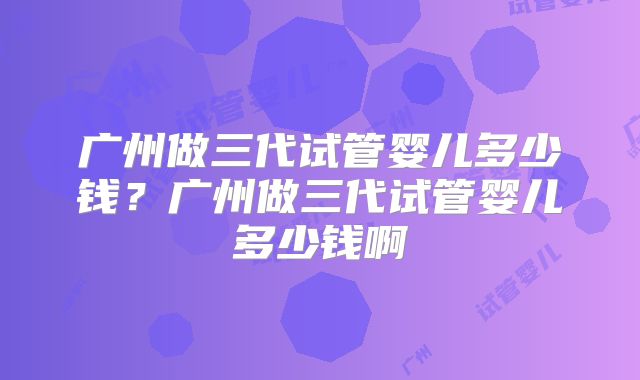 广州做三代试管婴儿多少钱？广州做三代试管婴儿多少钱啊