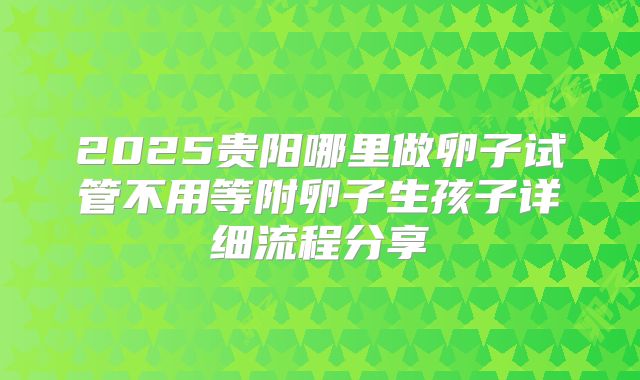 2025贵阳哪里做卵子试管不用等附卵子生孩子详细流程分享