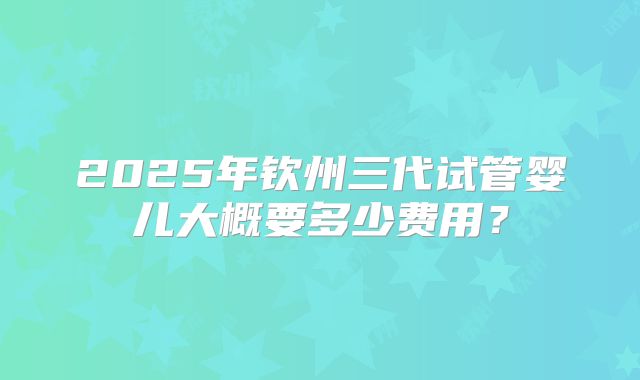 2025年钦州三代试管婴儿大概要多少费用?