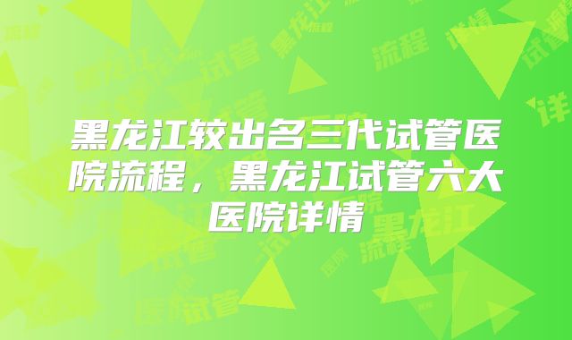 黑龙江较出名三代试管医院流程，黑龙江试管六大医院详情
