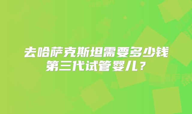 去哈萨克斯坦需要多少钱第三代试管婴儿?