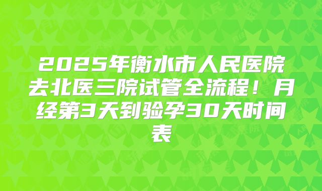 2025年衡水市人民医院去北医三院试管全流程！月经第3天到验孕30天时间表