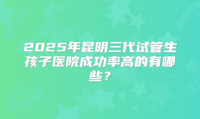 2025年昆明三代试管生孩子医院成功率高的有哪些?