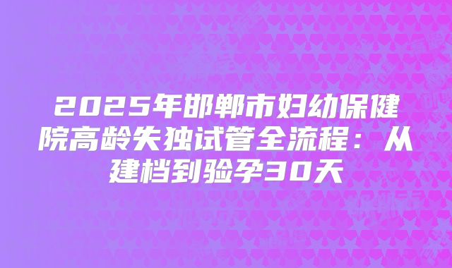 2025年邯郸市妇幼保健院高龄失独试管全流程:从建档到验孕30天