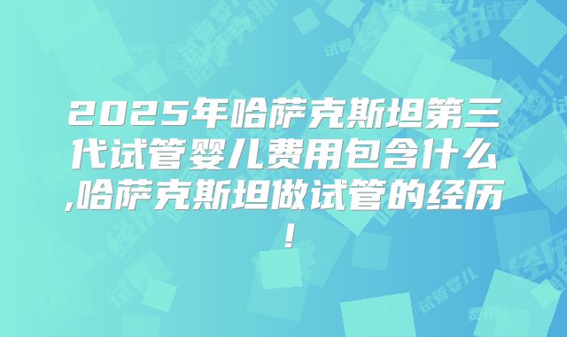 2025年哈萨克斯坦第三代试管婴儿费用包含什么,哈萨克斯坦做试管的经历!