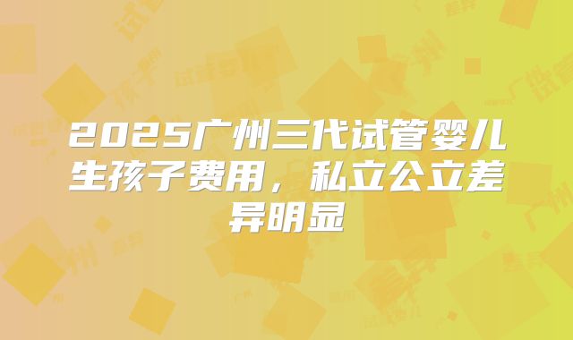 2025广州三代试管婴儿生孩子费用,私立公立差异明显