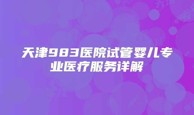 天津983医院试管婴儿专业医疗服务详解