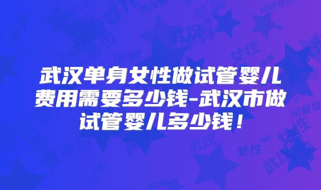 武汉单身女性做试管婴儿费用需要多少钱-武汉市做试管婴儿多少钱!