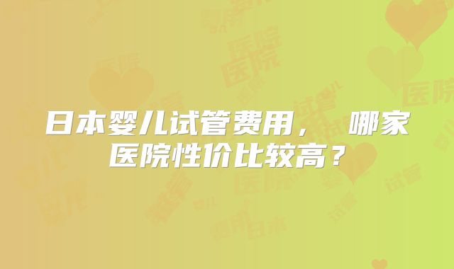 日本婴儿试管费用, 哪家医院性价比较高?