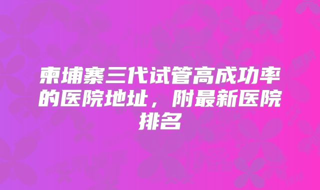 柬埔寨三代试管高成功率的医院地址,附最新医院排名