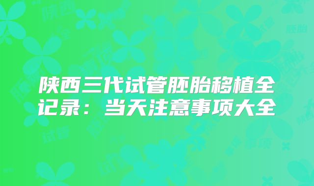 陕西三代试管胚胎移植全记录：当天注意事项大全