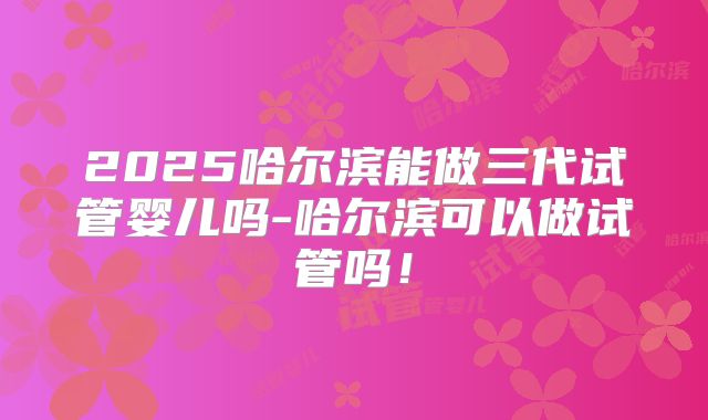 2025哈尔滨能做三代试管婴儿吗-哈尔滨可以做试管吗!