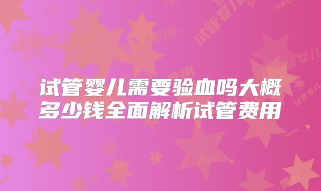 试管婴儿需要验血吗大概多少钱全面解析试管费用