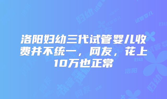 洛阳妇幼三代试管婴儿收费并不统一,网友,花上10万也正常