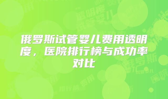 俄罗斯试管婴儿费用透明度,医院排行榜与成功率对比