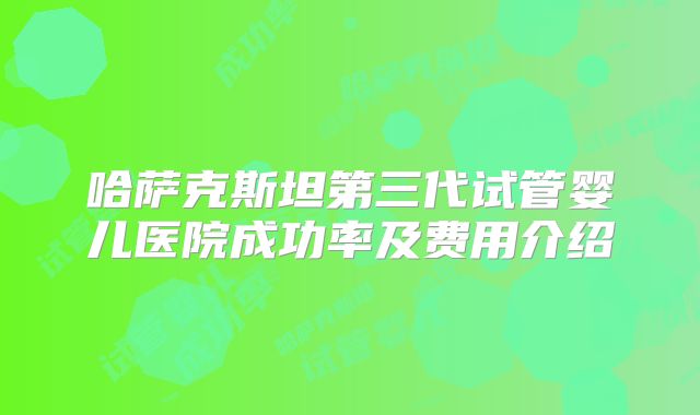 哈萨克斯坦第三代试管婴儿医院成功率及费用介绍
