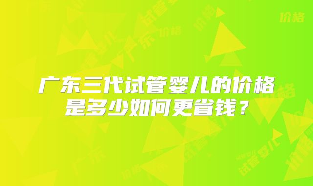 广东三代试管婴儿的价格是多少如何更省钱？