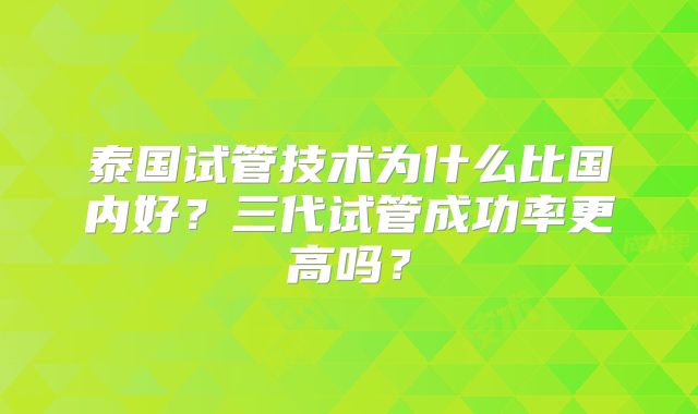 泰国试管技术为什么比国内好？三代试管成功率更高吗？