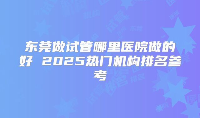 东莞做试管哪里医院做的好 2025热门机构排名参考