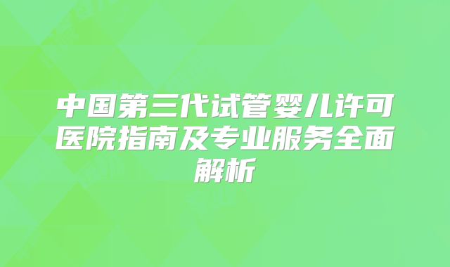 中国第三代试管婴儿许可医院指南及专业服务全面解析