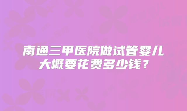 南通三甲医院做试管婴儿大概要花费多少钱？