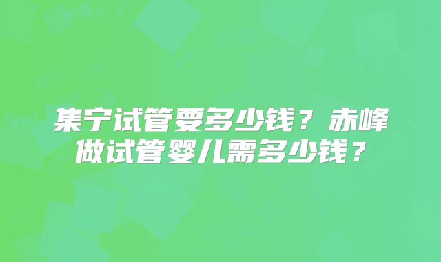 集宁试管要多少钱?赤峰做试管婴儿需多少钱?