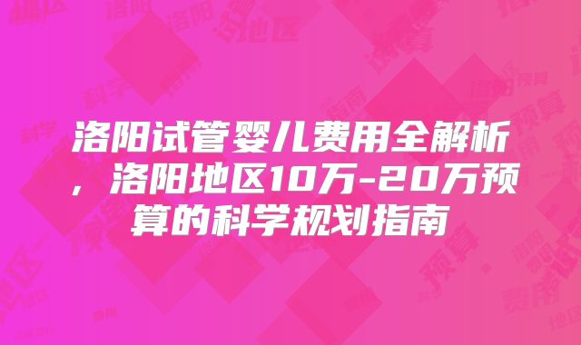 洛阳试管婴儿费用全解析，洛阳地区10万-20万预算的科学规划指南