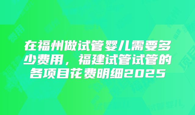 在福州做试管婴儿需要多少费用,福建试管试管的各项目花费明细2025