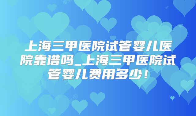 上海三甲医院试管婴儿医院靠谱吗_上海三甲医院试管婴儿费用多少!