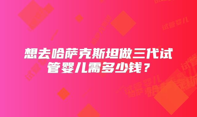 想去哈萨克斯坦做三代试管婴儿需多少钱?
