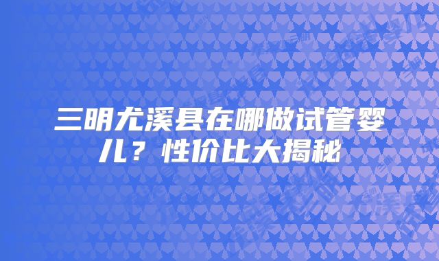 三明尤溪县在哪做试管婴儿?性价比大揭秘
