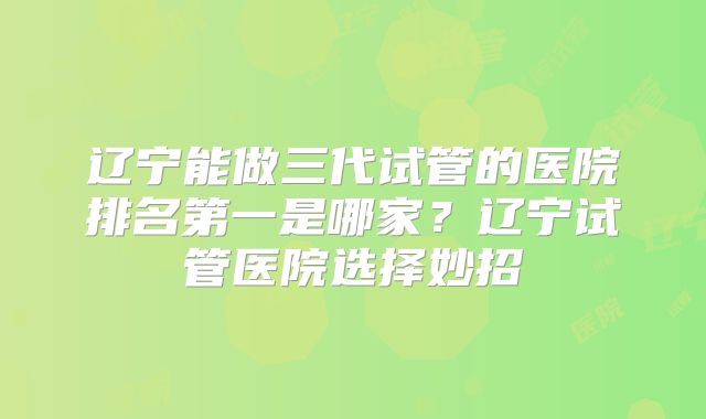 辽宁能做三代试管的医院排名第一是哪家?辽宁试管医院选择妙招