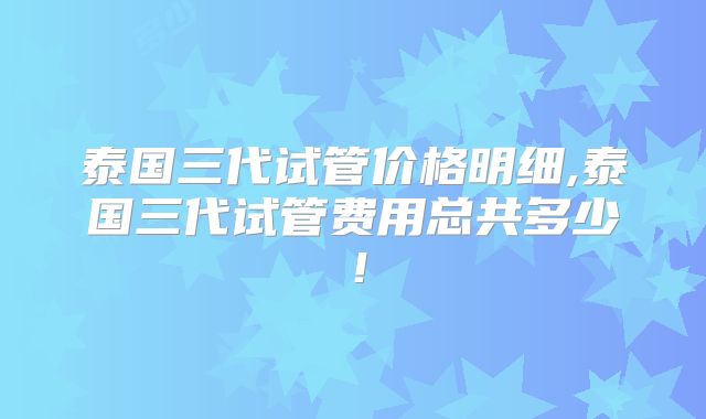 泰国三代试管价格明细,泰国三代试管费用总共多少!