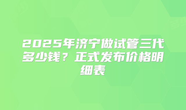2025年济宁做试管三代多少钱?正式发布价格明细表