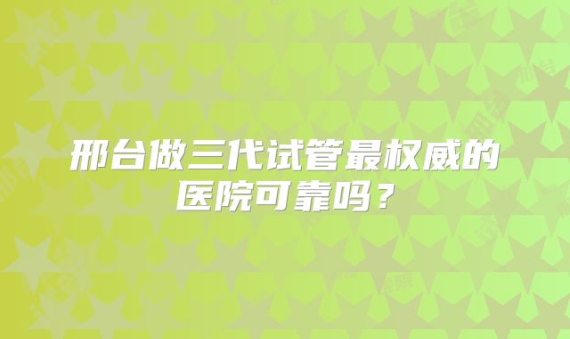 邢台做三代试管最权威的医院可靠吗？