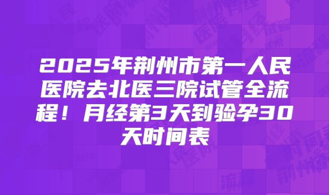 2025年荆州市第一人民医院去北医三院试管全流程!月经第3天到验孕30天时间表