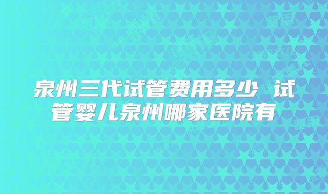 泉州三代试管费用多少 试管婴儿泉州哪家医院有