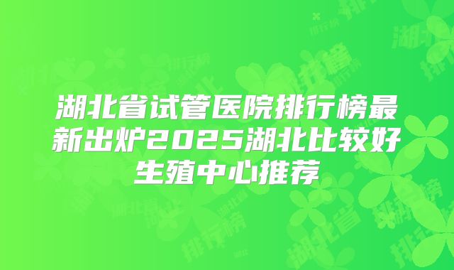 湖北省试管医院排行榜最新出炉2025湖北比较好生殖中心推荐