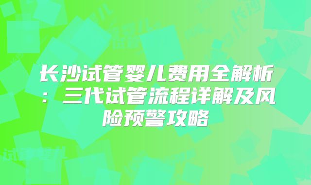 长沙试管婴儿费用全解析:三代试管流程详解及风险预警攻略