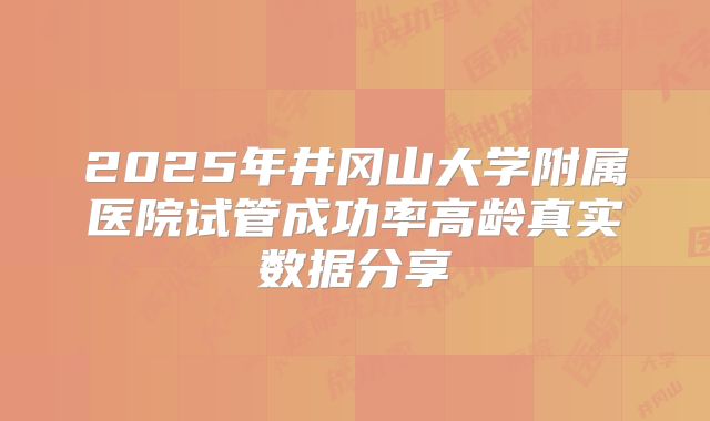 2025年井冈山大学附属医院试管成功率高龄真实数据分享