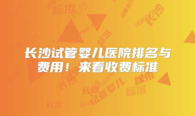 长沙试管婴儿医院排名与费用!来看收费标准