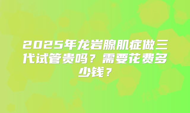2025年龙岩腺肌症做三代试管贵吗？需要花费多少钱？