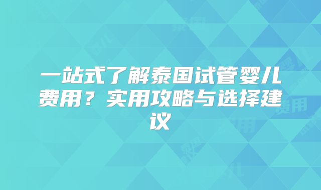 一站式了解泰国试管婴儿费用?实用攻略与选择建议