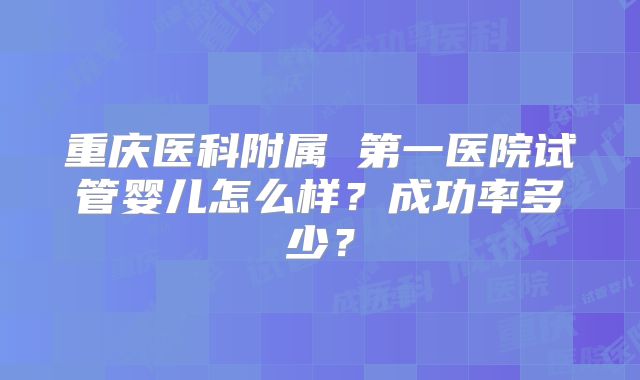 重庆医科附属 第一医院试管婴儿怎么样？成功率多少？